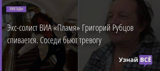 Экс-солист ВИА «Пламя» Григорий Рубцов спивается. Соседи бьют тревогу