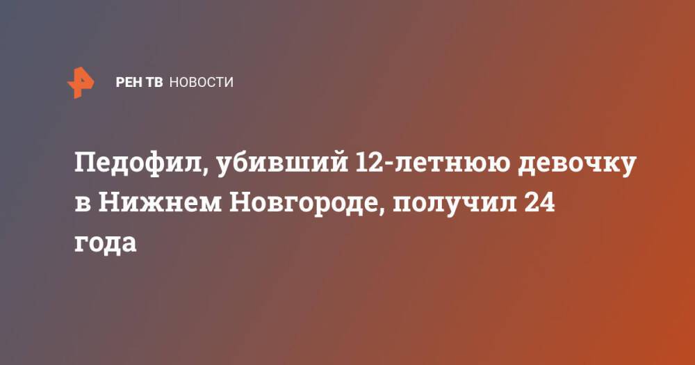 Педофил, убивший 12-летнюю девочку в Нижнем Новгороде, получил 24 года