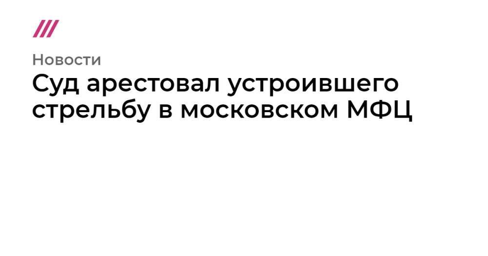 Суд арестовал устроившего стрельбу в московском МФЦ