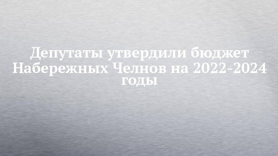 Депутаты утвердили бюджет Набережных Челнов на 2022-2024 годы