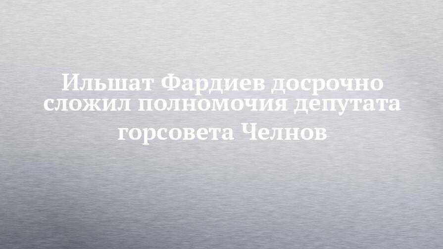 Ильшат Фардиев досрочно сложил полномочия депутата горсовета Челнов