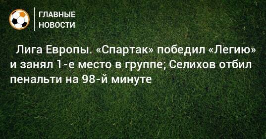 ⚡ Лига Европы. «Спартак» победил «Легию» и занял 1-е место в группе; Селихов отбил пенальти на 98-й минуте