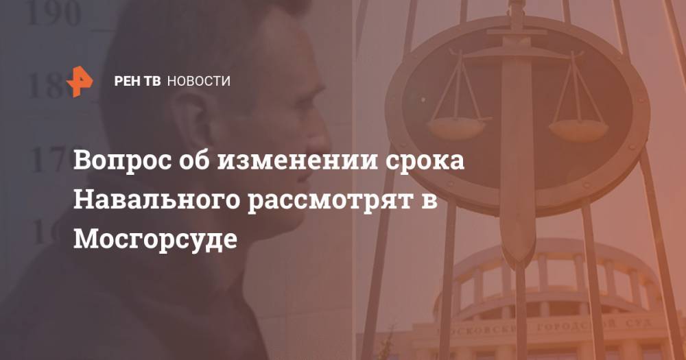 Вопрос об изменении срока Навального рассмотрят в Мосгорсуде