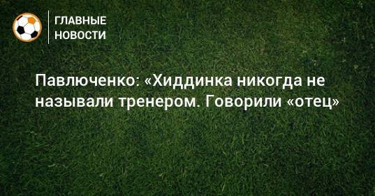 Павлюченко: «Хиддинка никогда не называли тренером. Говорили «отец»