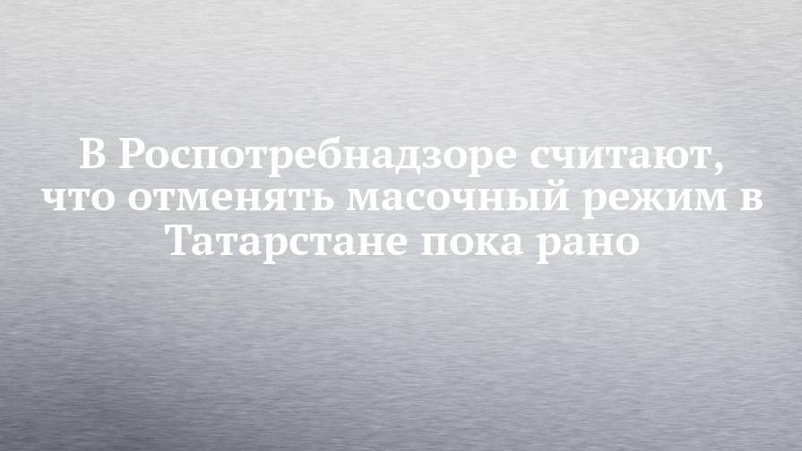 В Роспотребнадзоре считают, что отменять масочный режим в Татарстане пока рано