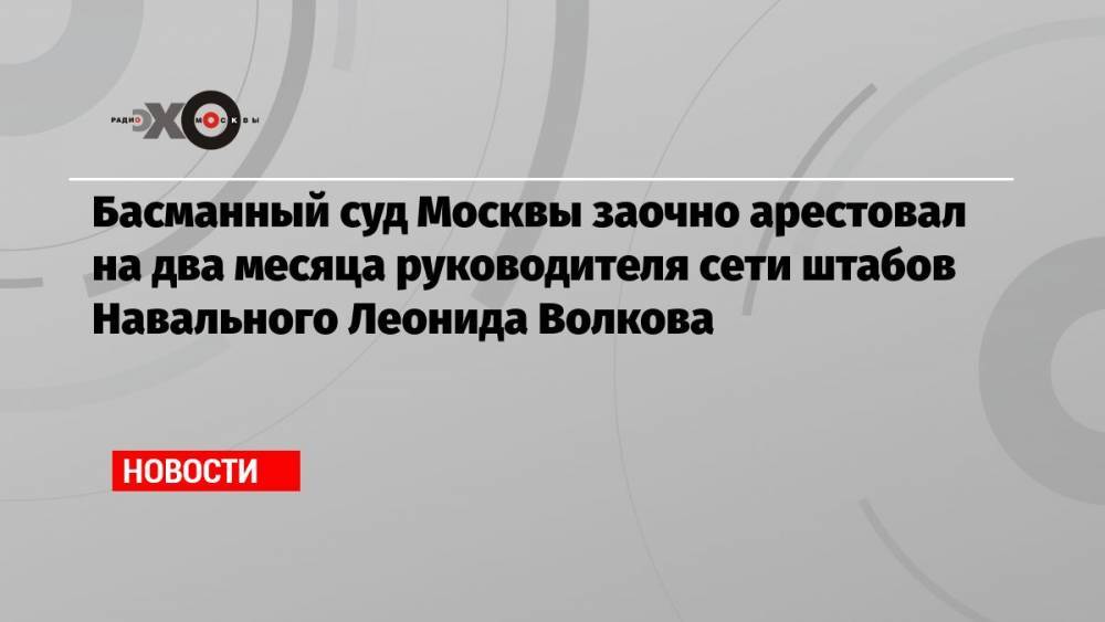 Басманный суд Москвы заочно арестовал на два месяца руководителя сети штабов Навального Леонида Волкова