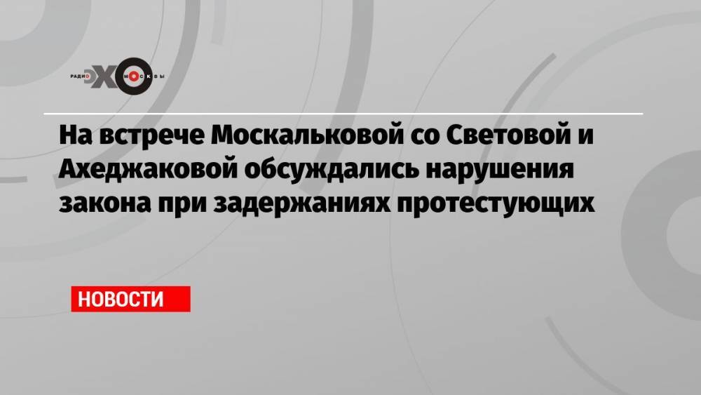 На встрече Москальковой со Световой и Ахеджаковой обсуждались нарушения закона при задержаниях протестующих