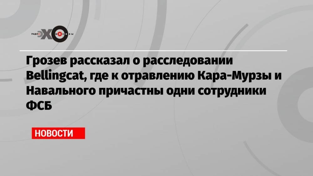 Грозев рассказал о расследовании Bellingcat, где к отравлению Кара-Мурзы и Навального причастны одни сотрудники ФСБ