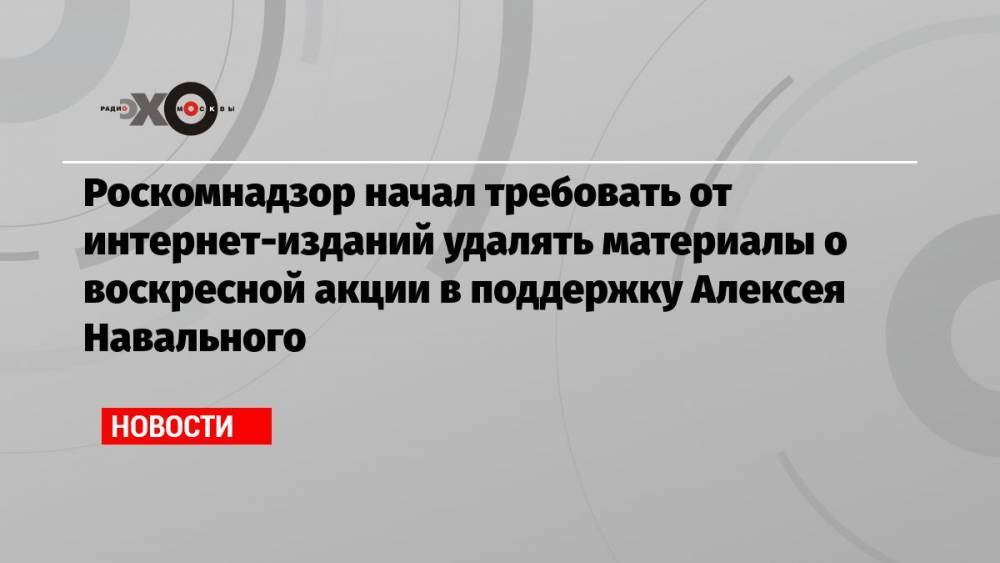 Роскомнадзор начал требовать от интернет-изданий удалять материалы о воскресной акции в поддержку Алексея Навального