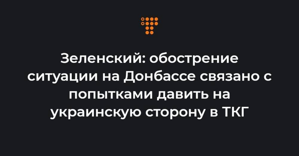 Зеленский: обострение ситуации на Донбассе связано с попытками давить на украинскую сторону в ТКГ