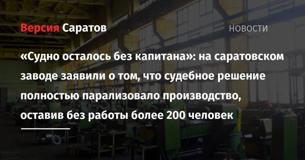 «Судно осталось без капитана»: на саратовском заводе заявили о том, что судебное решение полностью парализовало производство, оставив без работы более 200 человек