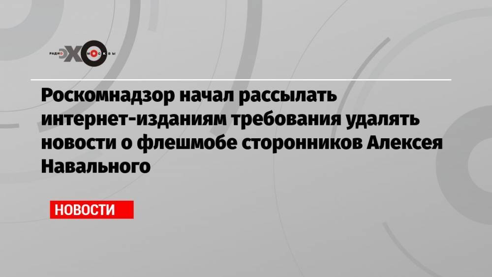 Роскомнадзор начал рассылать интернет-изданиям требования удалять новости о флешмобе сторонников Алексея Навального