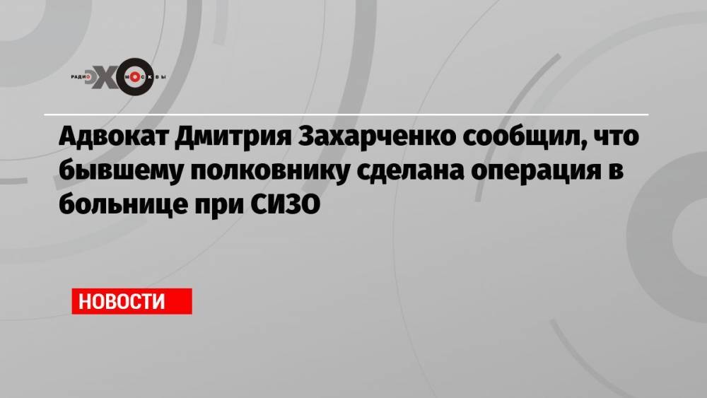 Адвокат Дмитрия Захарченко сообщил, что бывшему полковнику сделана операция в больнице при СИЗО