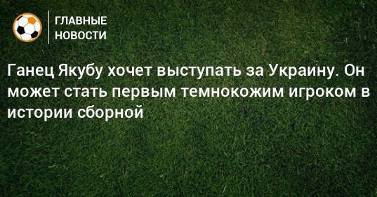 Ганец Якубу хочет выступать за Украину. Он может стать первым темнокожим игроком в истории сборной
