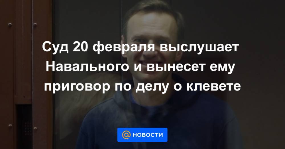 Суд 20 февраля выслушает Навального и вынесет ему приговор по делу о клевете