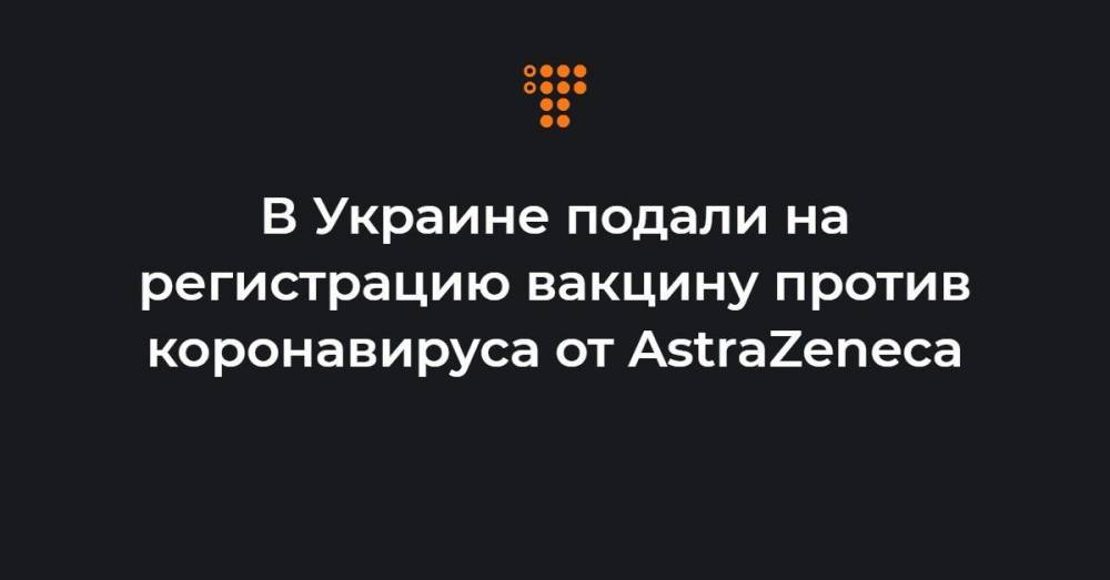 В Украине подали на регистрацию вакцину против коронавируса от AstraZeneca