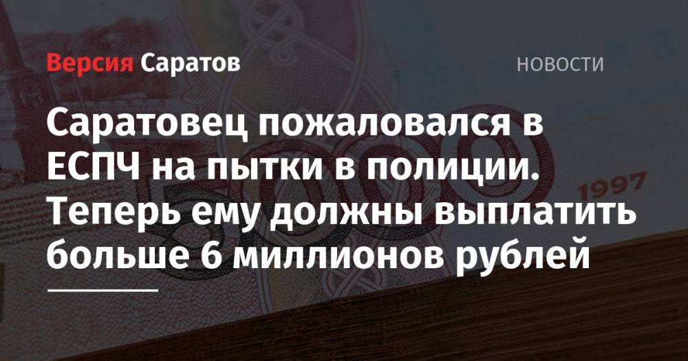 Саратовец пожаловался в ЕСПЧ на пытки в полиции. Теперь ему должны выплатить больше 6 миллионов рублей
