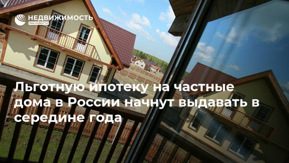 Льготную ипотеку на частные дома в России начнут выдавать в середине года
