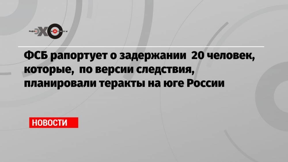ФСБ рапортует о задержании 20 человек, которые, по версии следствия, планировали теракты на юге России