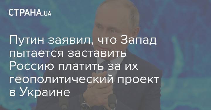 Путин заявил, что Запад пытается заставить Россию платить за их геополитический проект в Украине