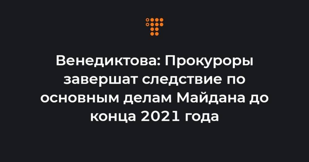 Венедиктова: Прокуроры завершат следствие по основным делам Майдана до конца 2021 года
