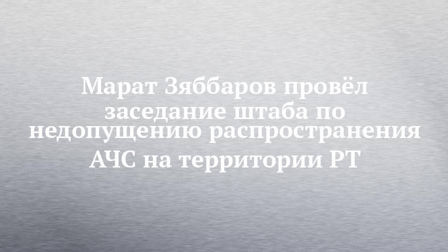 Марат Зяббаров провёл заседание штаба по недопущению распространения АЧС на территории РТ
