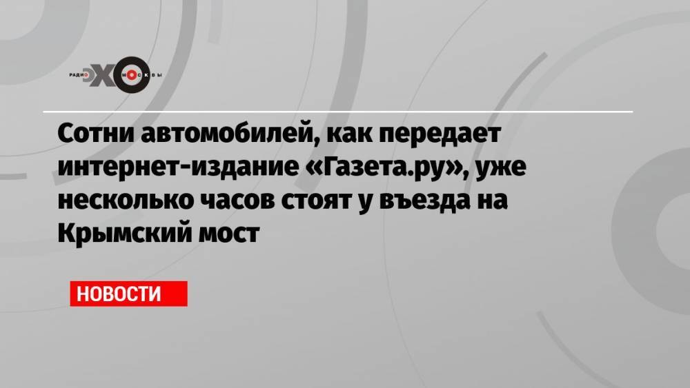 Сотни автомобилей, как передает интернет-издание «Газета.ру», уже несколько часов стоят у въезда на Крымский мост