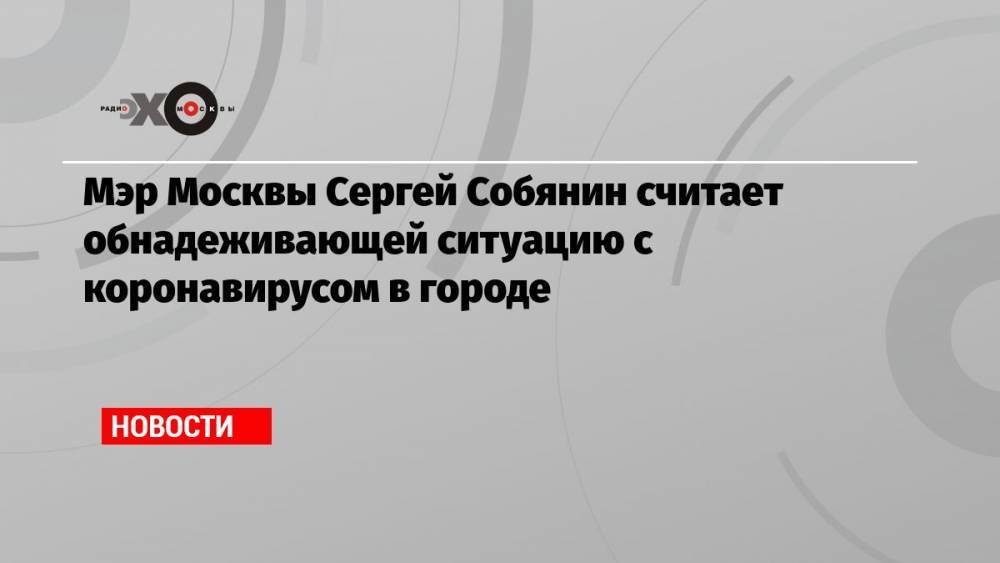 Мэр Москвы Сергей Собянин считает обнадеживающей ситуацию с коронавирусом в городе