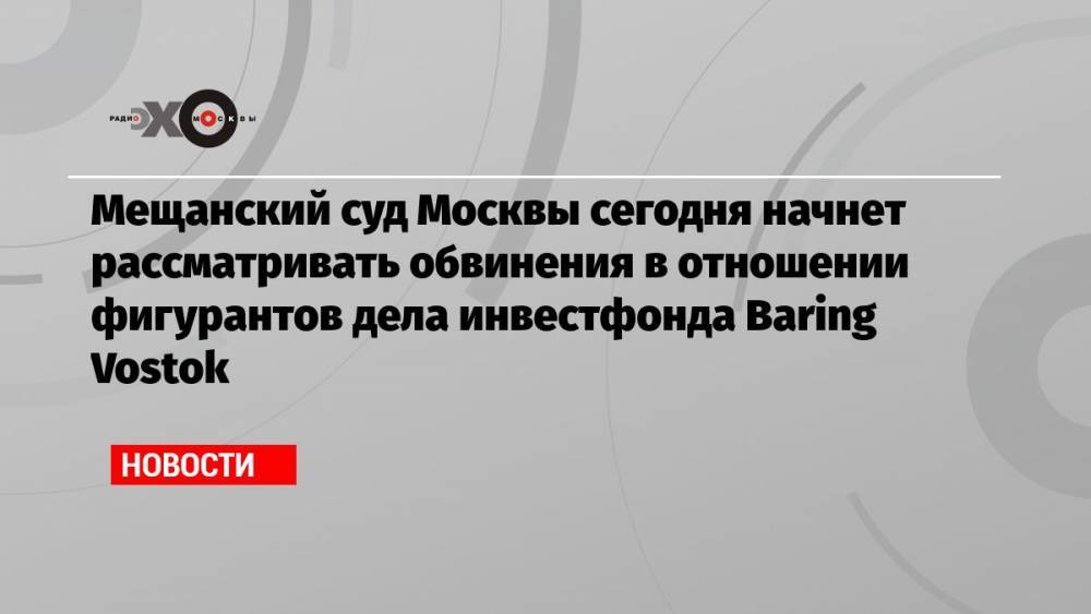 Мещанский суд Москвы сегодня начнет рассматривать обвинения в отношении фигурантов дела инвестфонда Baring Vostok