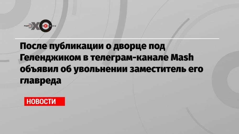После публикации о дворце под Геленджиком в телеграм-канале Mash объявил об увольнении заместитель его главреда