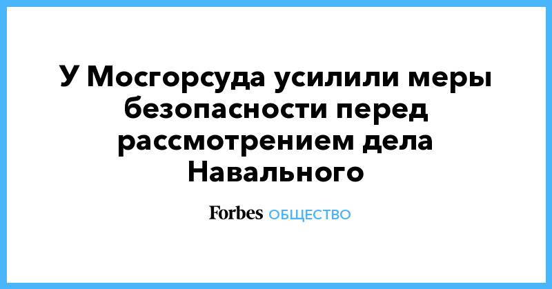 У Мосгорсуда усилили меры безопасности перед рассмотрением дела Навального