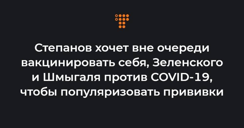 Степанов хочет вне очереди вакцинировать себя, Зеленского и Шмыгаля против COVID-19, чтобы популяризовать прививки