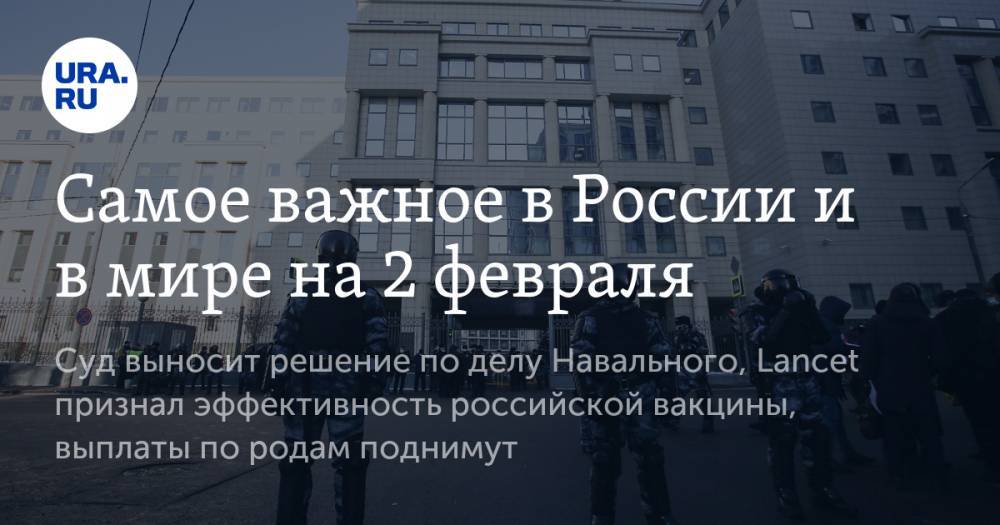 Самое важное в России и в мире на 2 февраля. Суд выносит решение по делу Навального, Lancet признал эффективность российской вакцины, выплаты по родам поднимут