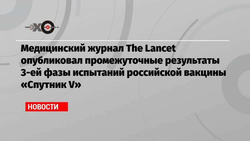 Медицинский журнал The Lancet опубликовал промежуточные результаты 3-ей фазы испытаний российской вакцины «Спутник V»