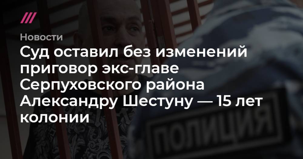 Суд оставил без изменений приговор экс-главе Серпуховского района Александру Шестуну — 15 лет колонии