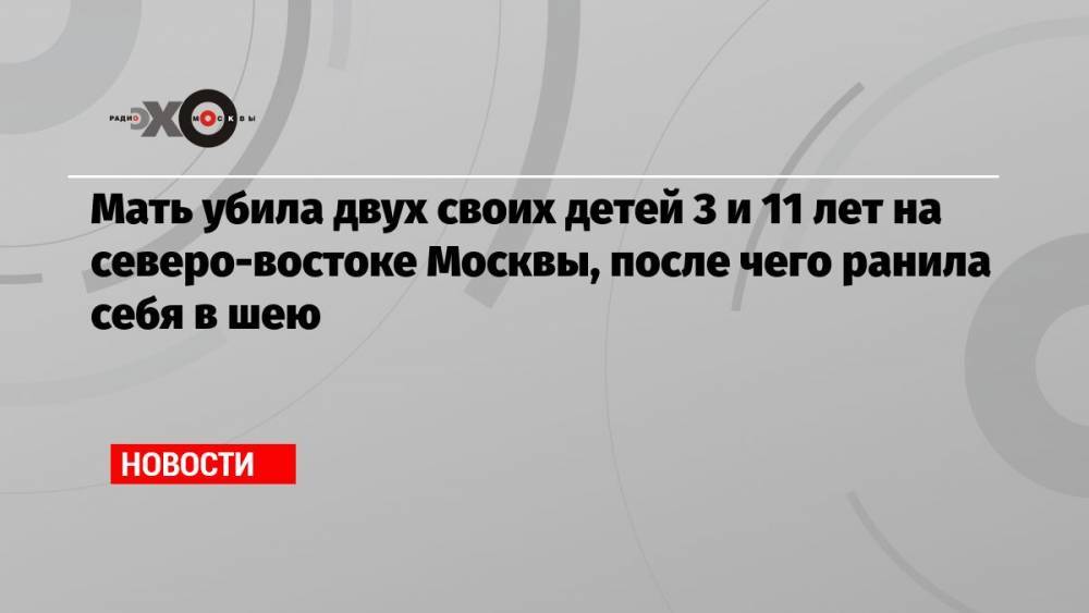 Мать убила двух своих детей 3 и 11 лет на северо-востоке Москвы, после чего ранила себя в шею
