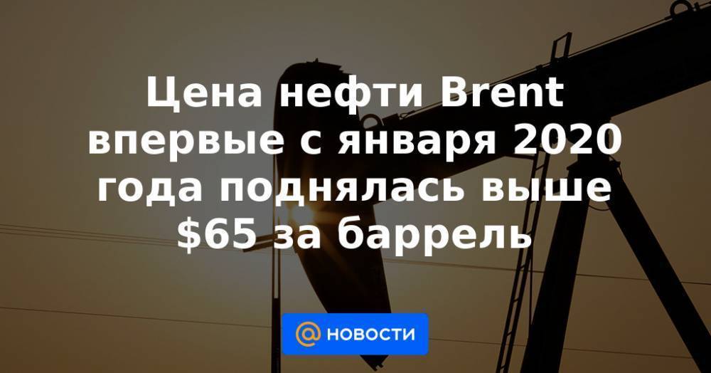 Цена нефти Brent впервые с января 2020 года поднялась выше $65 за баррель