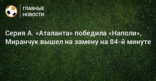 Серия А. «Аталанта» победила «Наполи», Миранчук вышел на замену на 84-й минуте