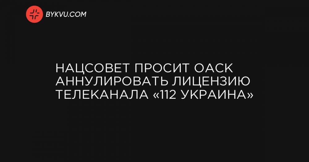 Нацсовет просит ОАСК аннулировать лицензию телеканала «112 Украина»