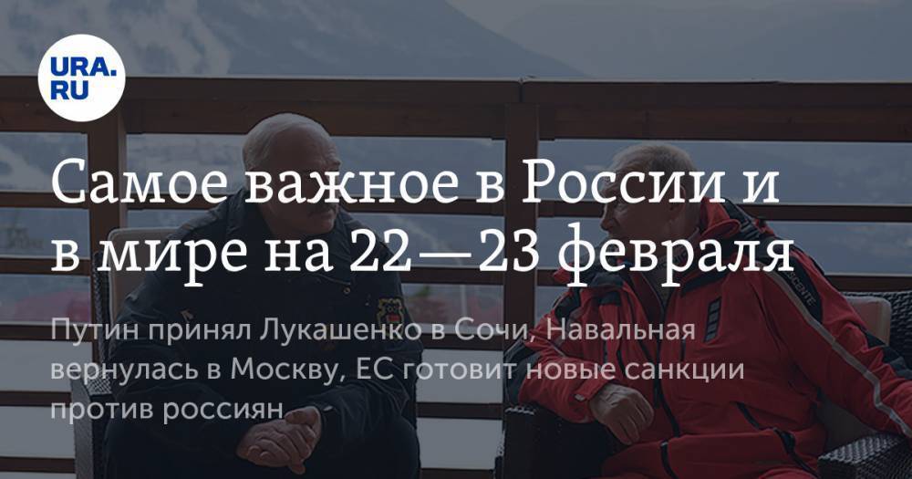 Самое важное в России и в мире на 22—23 февраля. Путин принял Лукашенко в Сочи, Навальная вернулась в Москву, ЕС готовит новые санкции против россиян
