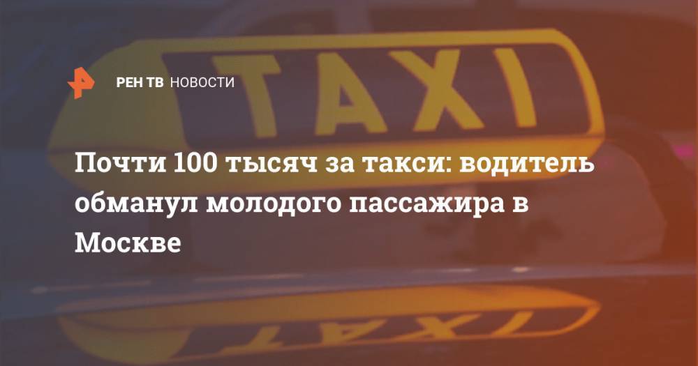 Почти 100 тысяч за такси: водитель обманул молодого пассажира в Москве