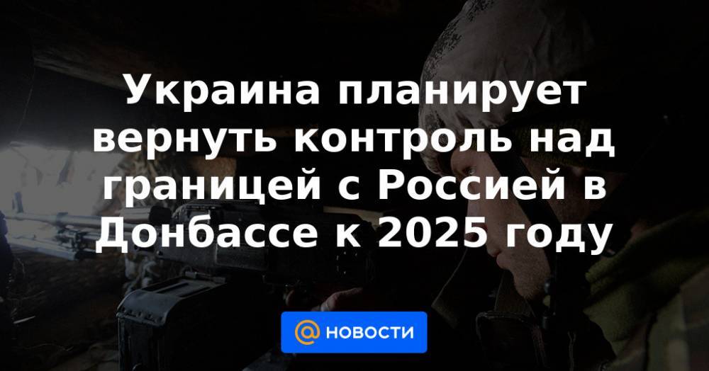 Украина планирует вернуть контроль над границей с Россией в Донбассе к 2025 году