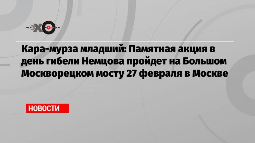 Кара-мурза младший: Памятная акция в день гибели Немцова пройдет на Большом Москворецком мосту 27 февраля в Москве