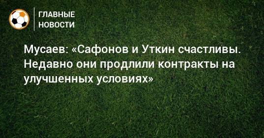 Мусаев: «Сафонов и Уткин счастливы. Недавно они продлили контракты на улучшенных условиях»