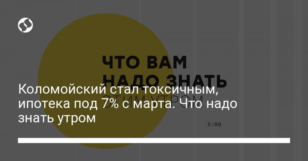 Коломойский стал токсичным, ипотека под 7% с марта. Что надо знать утром
