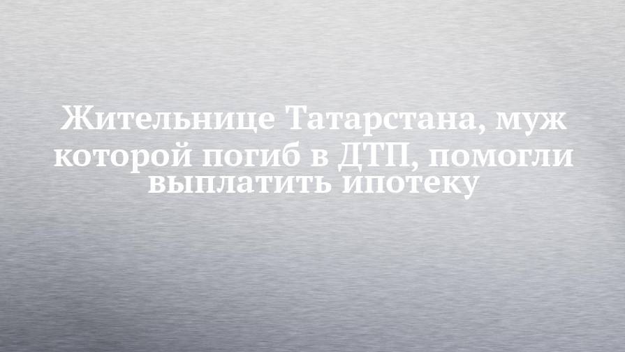Жительнице Татарстана, муж которой погиб в ДТП, помогли выплатить ипотеку