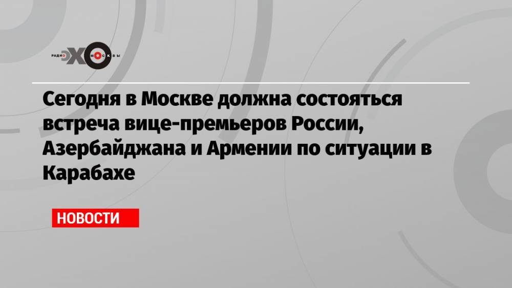 Сегодня в Москве должна состояться встреча вице-премьеров России, Азербайджана и Армении по ситуации в Карабахе