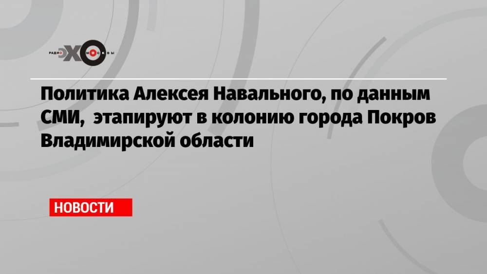 Политика Алексея Навального, по данным СМИ, этапируют в колонию города Покров Владимирской области