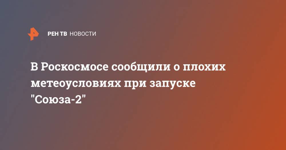 В Роскосмосе сообщили о плохих метеоусловиях при запуске "Союза-2"