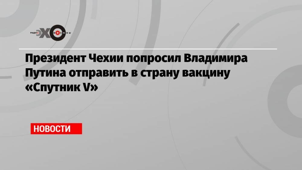 Президент Чехии попросил Владимира Путина отправить в страну вакцину «Спутник V»